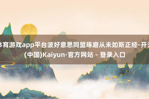 体育游戏app平台波好意思同盟琢磨从未如斯正经-开云(中国)Kaiyun·官方网站 - 登录入口