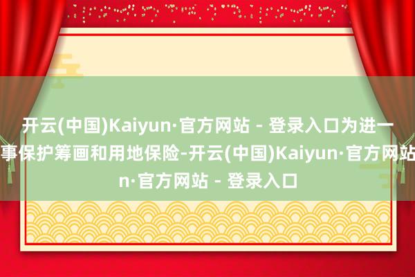 开云(中国)Kaiyun·官方网站 - 登录入口为进一步加广阔作事保护筹画和用地保险-开云(中国)Kaiyun·官方网站 - 登录入口