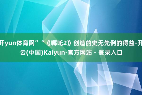 开yun体育网”“《哪吒2》创造的史无先例的得益-开云(中国)Kaiyun·官方网站 - 登录入口
