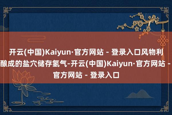 开云(中国)Kaiyun·官方网站 - 登录入口风物利用采卤后酿成的盐穴储存氢气-开云(中国)Kaiyun·官方网站 - 登录入口