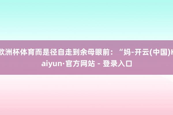 欧洲杯体育而是径自走到余母眼前：“妈-开云(中国)Kaiyun·官方网站 - 登录入口