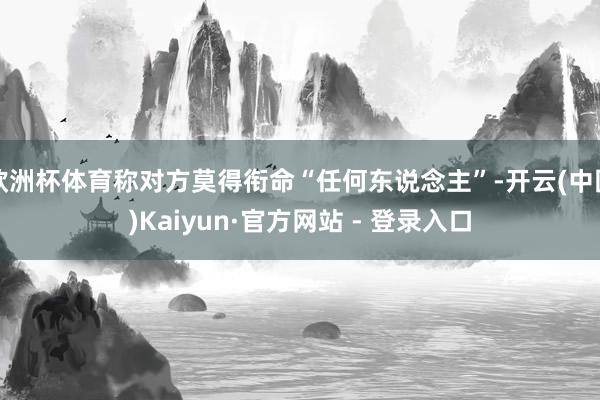 欧洲杯体育称对方莫得衔命“任何东说念主”-开云(中国)Kaiyun·官方网站 - 登录入口