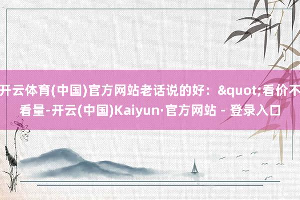 开云体育(中国)官方网站老话说的好："看价不看量-开云(中国)Kaiyun·官方网站 - 登录入口