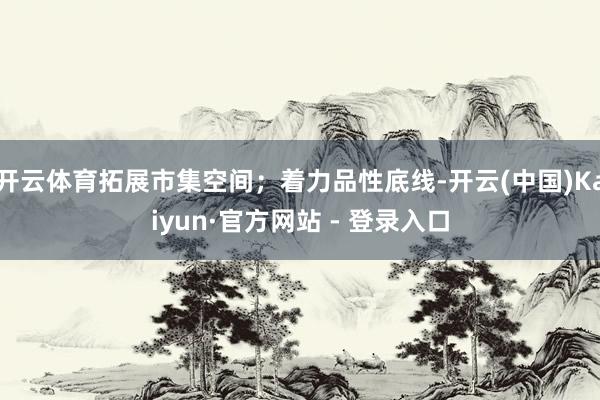 开云体育拓展市集空间；着力品性底线-开云(中国)Kaiyun·官方网站 - 登录入口