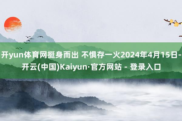 开yun体育网挺身而出 不惧存一火2024年4月15日-开云(中国)Kaiyun·官方网站 - 登录入口