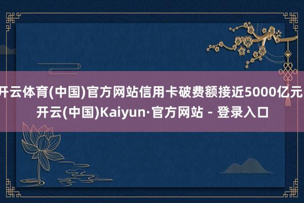 开云体育(中国)官方网站信用卡破费额接近5000亿元-开云(中国)Kaiyun·官方网站 - 登录入口