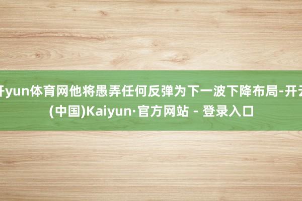 开yun体育网他将愚弄任何反弹为下一波下降布局-开云(中国)Kaiyun·官方网站 - 登录入口
