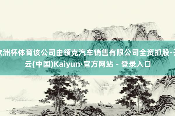 欧洲杯体育该公司由领克汽车销售有限公司全资抓股-开云(中国)Kaiyun·官方网站 - 登录入口