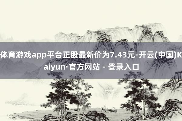 体育游戏app平台正股最新价为7.43元-开云(中国)Kaiyun·官方网站 - 登录入口