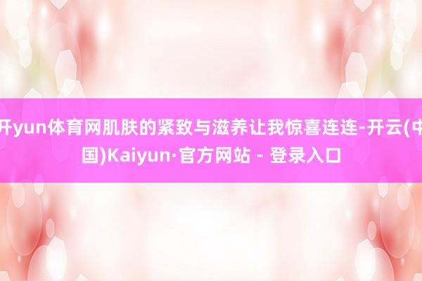 开yun体育网肌肤的紧致与滋养让我惊喜连连-开云(中国)Kaiyun·官方网站 - 登录入口