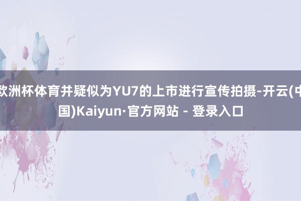 欧洲杯体育并疑似为YU7的上市进行宣传拍摄-开云(中国)Kaiyun·官方网站 - 登录入口