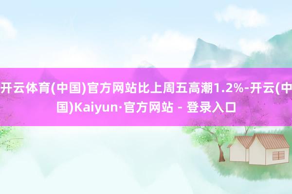开云体育(中国)官方网站比上周五高潮1.2%-开云(中国)Kaiyun·官方网站 - 登录入口