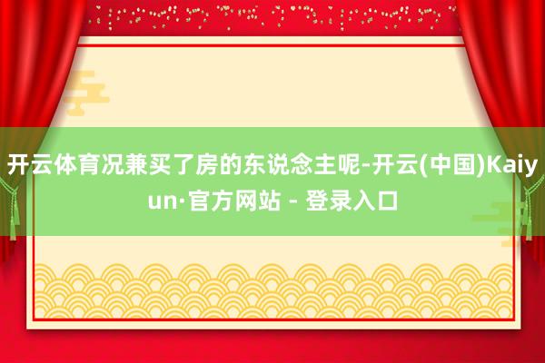 开云体育况兼买了房的东说念主呢-开云(中国)Kaiyun·官方网站 - 登录入口