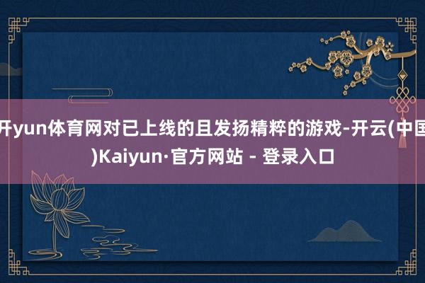 开yun体育网对已上线的且发扬精粹的游戏-开云(中国)Kaiyun·官方网站 - 登录入口