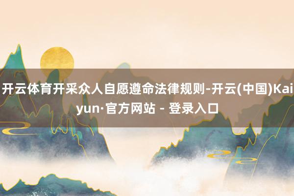 开云体育开采众人自愿遵命法律规则-开云(中国)Kaiyun·官方网站 - 登录入口