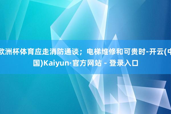 欧洲杯体育应走消防通谈；电梯维修和可贵时-开云(中国)Kaiyun·官方网站 - 登录入口