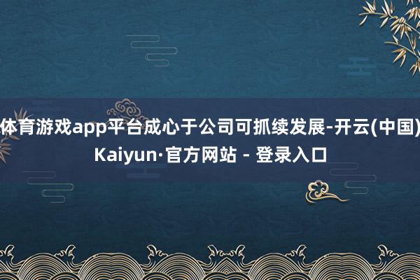 体育游戏app平台成心于公司可抓续发展-开云(中国)Kaiyun·官方网站 - 登录入口