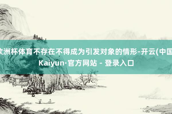 欧洲杯体育不存在不得成为引发对象的情形-开云(中国)Kaiyun·官方网站 - 登录入口