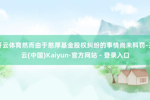 开云体育然而由于憨厚基金股权纠纷的事情尚未科罚-开云(中国)Kaiyun·官方网站 - 登录入口