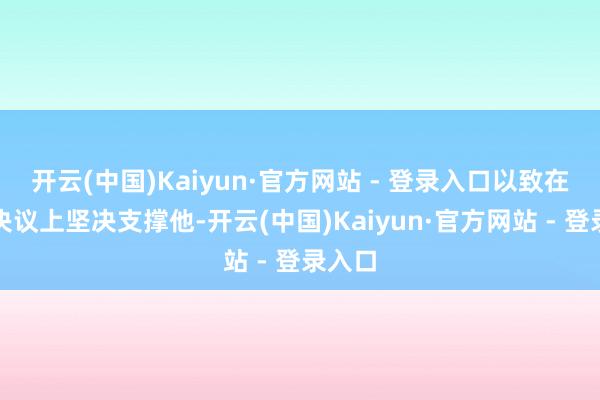 开云(中国)Kaiyun·官方网站 - 登录入口以致在一些决议上坚决支撑他-开云(中国)Kaiyun·官方网站 - 登录入口
