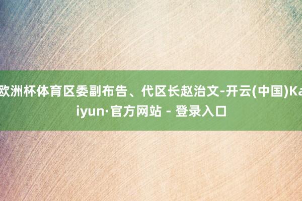 欧洲杯体育区委副布告、代区长赵治文-开云(中国)Kaiyun·官方网站 - 登录入口