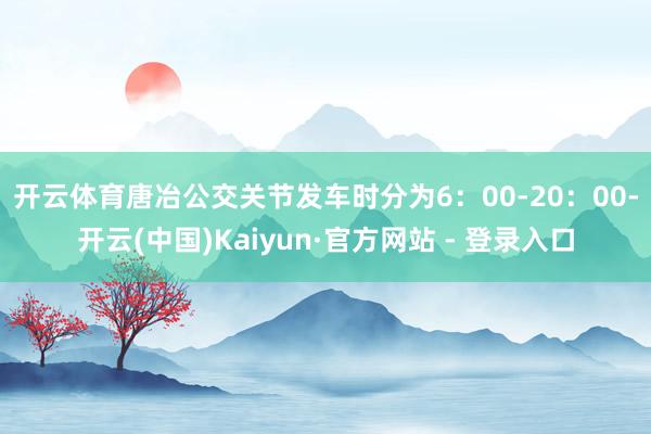 开云体育　　唐冶公交关节发车时分为6：00-20：00-开云(中国)Kaiyun·官方网站 - 登录入口