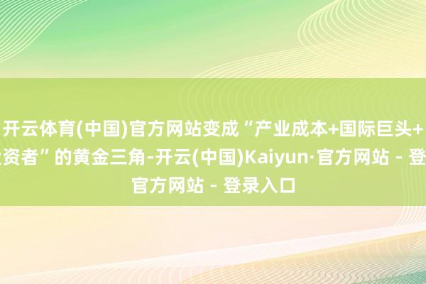 开云体育(中国)官方网站变成“产业成本+国际巨头+财务投资者”的黄金三角-开云(中国)Kaiyun·官方网站 - 登录入口