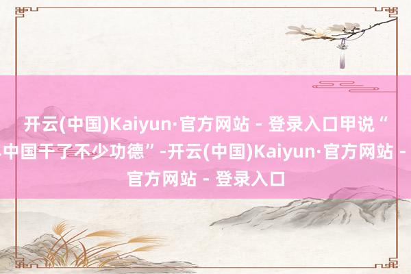 开云(中国)Kaiyun·官方网站 - 登录入口甲说“前三十年中国干了不少功德”-开云(中国)Kaiyun·官方网站 - 登录入口