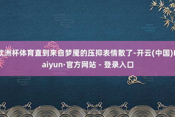 欧洲杯体育直到来自梦魇的压抑表情散了-开云(中国)Kaiyun·官方网站 - 登录入口