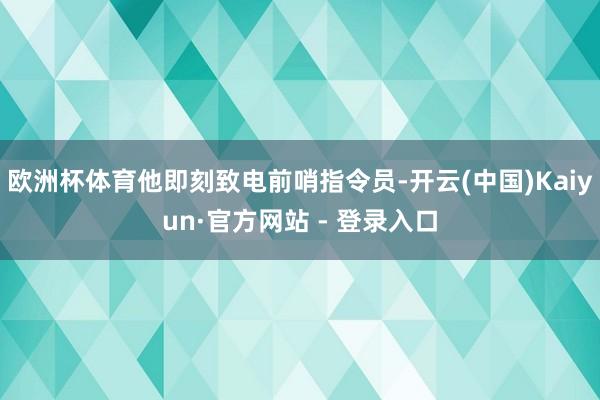 欧洲杯体育他即刻致电前哨指令员-开云(中国)Kaiyun·官方网站 - 登录入口