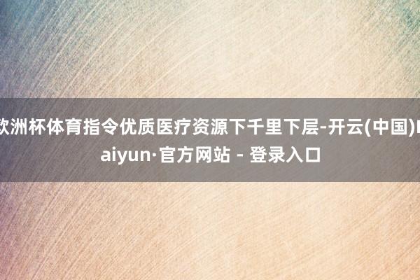 欧洲杯体育指令优质医疗资源下千里下层-开云(中国)Kaiyun·官方网站 - 登录入口