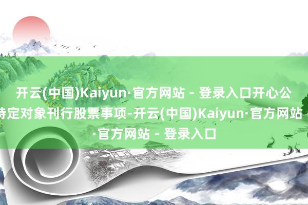 开云(中国)Kaiyun·官方网站 - 登录入口开心公司断绝向特定对象刊行股票事项-开云(中国)Kaiyun·官方网站 - 登录入口