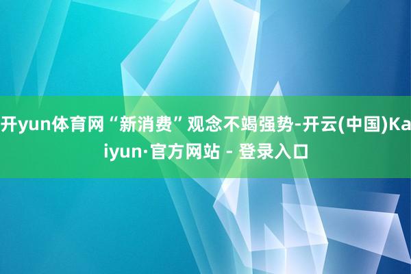 开yun体育网“新消费”观念不竭强势-开云(中国)Kaiyun·官方网站 - 登录入口