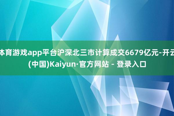 体育游戏app平台沪深北三市计算成交6679亿元-开云(中国)Kaiyun·官方网站 - 登录入口