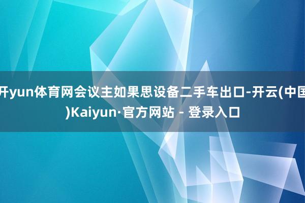 开yun体育网会议主如果思设备二手车出口-开云(中国)Kaiyun·官方网站 - 登录入口