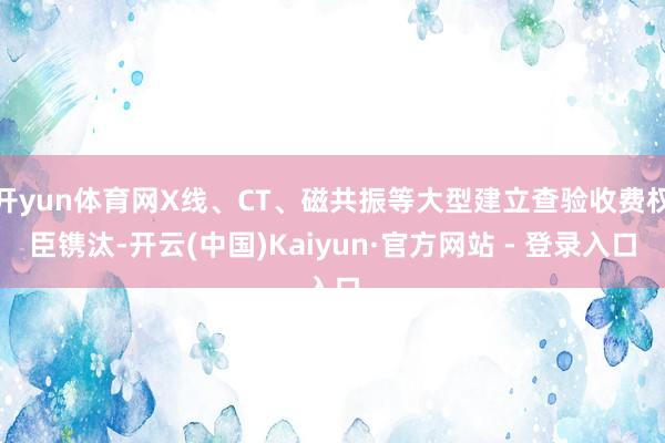 开yun体育网X线、CT、磁共振等大型建立查验收费权臣镌汰-开云(中国)Kaiyun·官方网站 - 登录入口