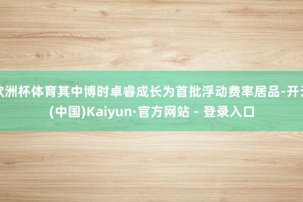 欧洲杯体育其中博时卓睿成长为首批浮动费率居品-开云(中国)Kaiyun·官方网站 - 登录入口
