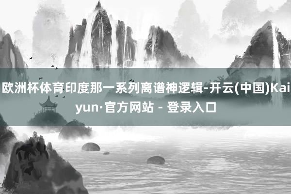 欧洲杯体育印度那一系列离谱神逻辑-开云(中国)Kaiyun·官方网站 - 登录入口