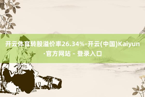 开云体育转股溢价率26.34%-开云(中国)Kaiyun·官方网站 - 登录入口