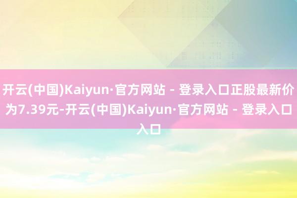 开云(中国)Kaiyun·官方网站 - 登录入口正股最新价为7.39元-开云(中国)Kaiyun·官方网站 - 登录入口