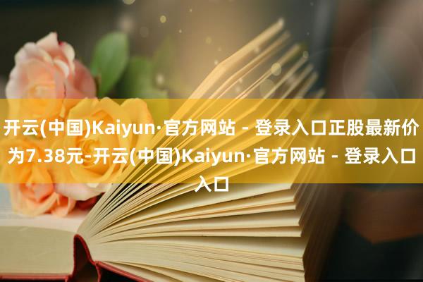 开云(中国)Kaiyun·官方网站 - 登录入口正股最新价为7.38元-开云(中国)Kaiyun·官方网站 - 登录入口