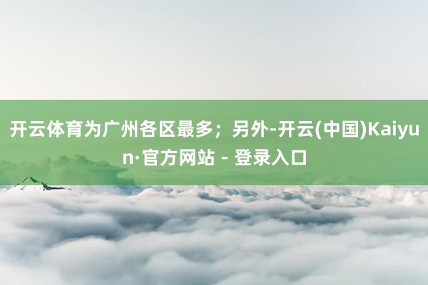 开云体育为广州各区最多；另外-开云(中国)Kaiyun·官方网站 - 登录入口