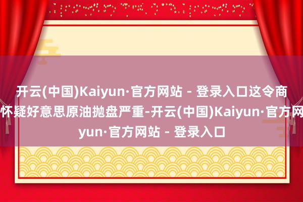 开云(中国)Kaiyun·官方网站 - 登录入口这令商场东说念主士怀疑好意思原油抛盘严重-开云(中国)Kaiyun·官方网站 - 登录入口