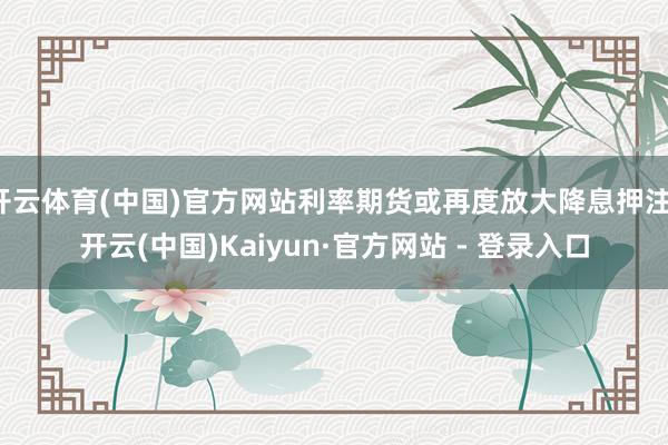开云体育(中国)官方网站利率期货或再度放大降息押注-开云(中国)Kaiyun·官方网站 - 登录入口
