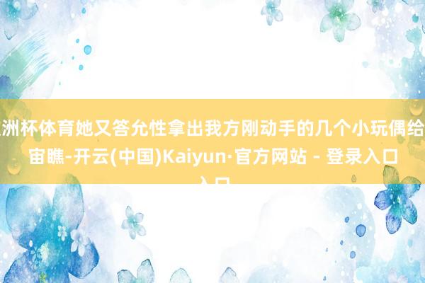 欧洲杯体育她又答允性拿出我方刚动手的几个小玩偶给宇宙瞧-开云(中国)Kaiyun·官方网站 - 登录入口