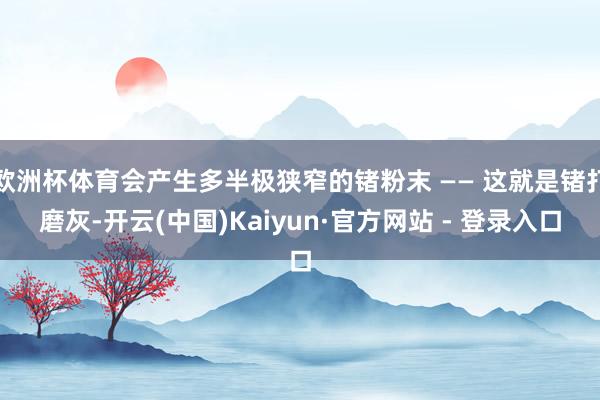 欧洲杯体育会产生多半极狭窄的锗粉末 —— 这就是锗打磨灰-开云(中国)Kaiyun·官方网站 - 登录入口
