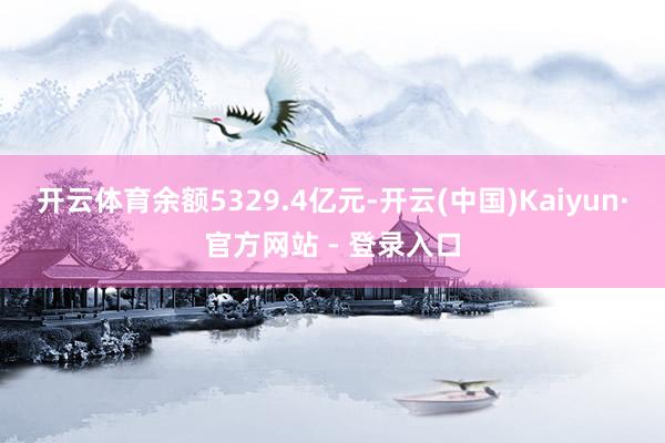 开云体育余额5329.4亿元-开云(中国)Kaiyun·官方网站 - 登录入口