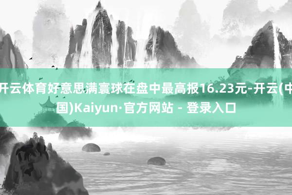 开云体育好意思满寰球在盘中最高报16.23元-开云(中国)Kaiyun·官方网站 - 登录入口
