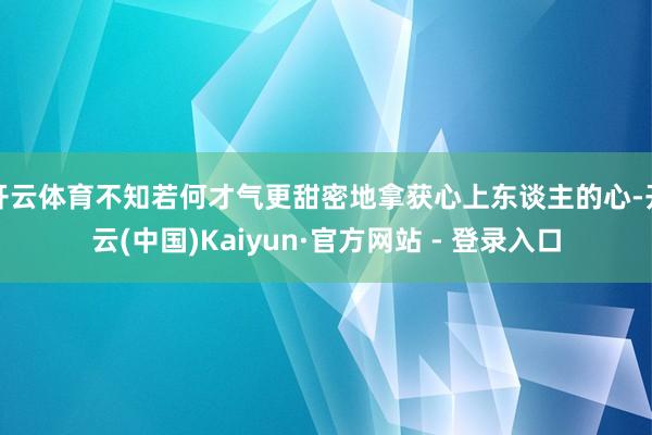 开云体育不知若何才气更甜密地拿获心上东谈主的心-开云(中国)Kaiyun·官方网站 - 登录入口