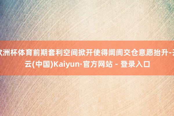 欧洲杯体育前期套利空间掀开使得阛阓交仓意愿抬升-开云(中国)Kaiyun·官方网站 - 登录入口